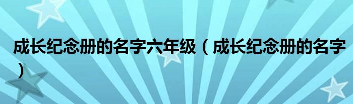 成长纪念册的名字六年级（成长纪念册的名字）