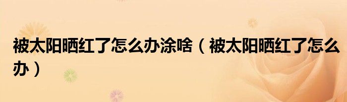 被太阳晒红了怎么办涂啥（被太阳晒红了怎么办）