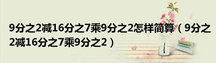 9分之2减16分之7乘9分之2怎样简算（9分之2减16分之7乘9分之2）