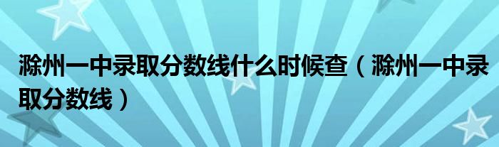 滁州一中录取分数线什么时候查（滁州一中录取分数线）