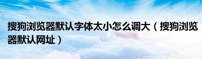 搜狗浏览器默认字体太小怎么调大（搜狗浏览器默认网址）