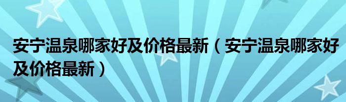 安宁温泉哪家好及价格最新（安宁温泉哪家好及价格最新）
