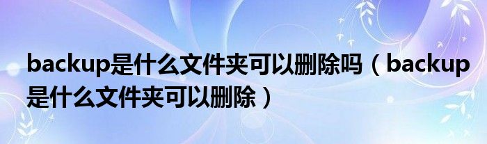 backup是什么文件夹可以删除吗（backup是什么文件夹可以删除）
