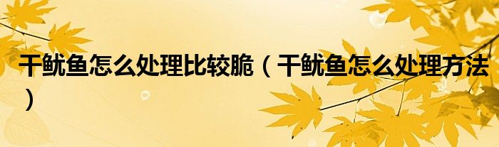 干鱿鱼怎么处理比较脆（干鱿鱼怎么处理方法）
