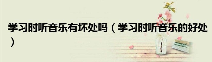 学习时听音乐有坏处吗（学习时听音乐的好处）