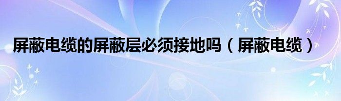屏蔽电缆的屏蔽层必须接地吗（屏蔽电缆）