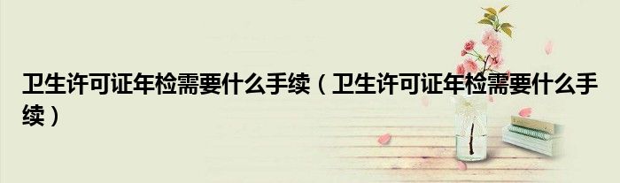 卫生许可证年检需要什么手续（卫生许可证年检需要什么手续）