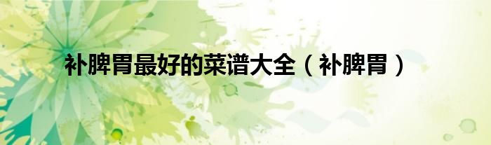 补脾胃最好的菜谱大全（补脾胃）