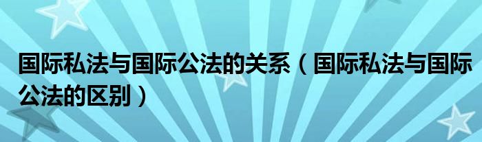 国际私法与国际公法的关系（国际私法与国际公法的区别）