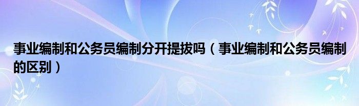 事业编制和公务员编制分开提拔吗（事业编制和公务员编制的区别）