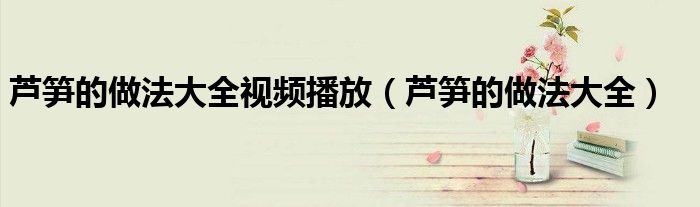 芦笋的做法大全视频播放（芦笋的做法大全）
