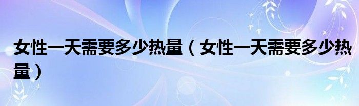 女性一天需要多少热量（女性一天需要多少热量）