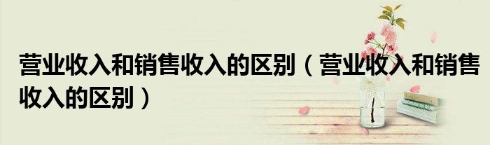 营业收入和销售收入的区别（营业收入和销售收入的区别）