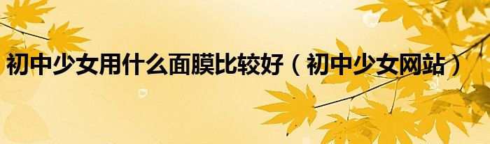 初中少女用什么面膜比较好（初中少女网站）