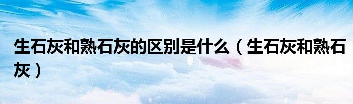 生石灰和熟石灰的区别是什么（生石灰和熟石灰）
