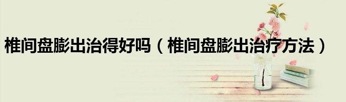椎间盘膨出治得好吗（椎间盘膨出治疗方法）