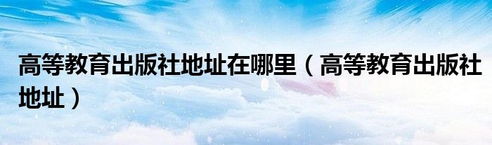 高等教育出版社地址在哪里（高等教育出版社地址）