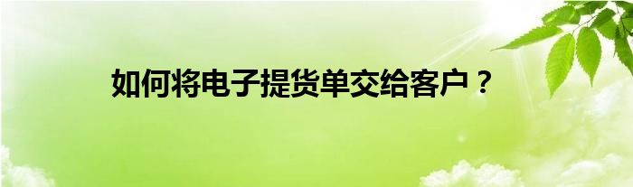 如何将电子提货单交给客户？