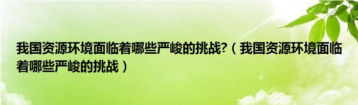 我国资源环境面临着哪些严峻的挑战?（我国资源环境面临着哪些严峻的挑战）