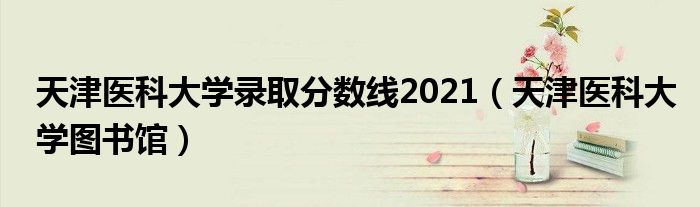 天津医科大学录取分数线2021（天津医科大学图书馆）