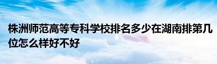 株洲师范高等专科学校排名多少在湖南排第几位怎么样好不好