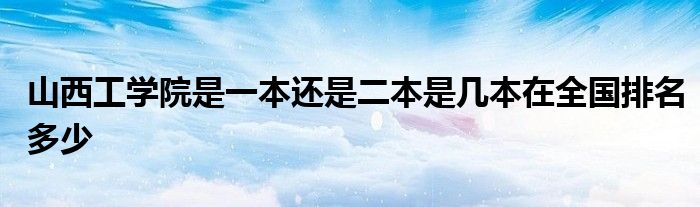 山西工学院是一本还是二本是几本在全国排名多少