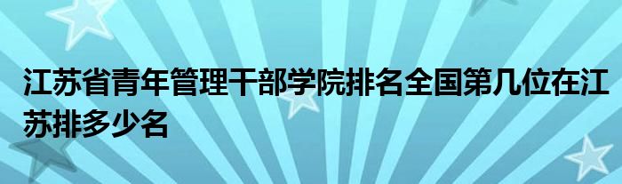 江苏省青年管理干部学院排名全国第几位在江苏排多少名