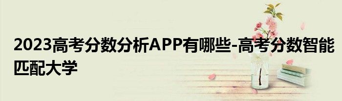 2023高考分数分析APP有哪些-高考分数智能匹配大学