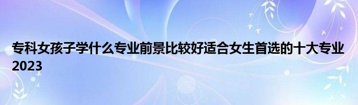 专科女孩子学什么专业前景比较好适合女生首选的十大专业2023