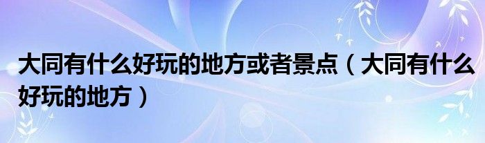 大同有什么好玩的地方或者景点（大同有什么好玩的地方）