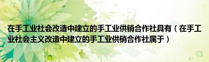 在手工业社会改造中建立的手工业供销合作社具有（在手工业社会主义改造中建立的手工业供销合作社属于）