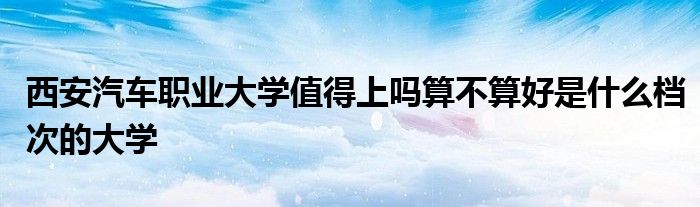 西安汽车职业大学值得上吗算不算好是什么档次的大学