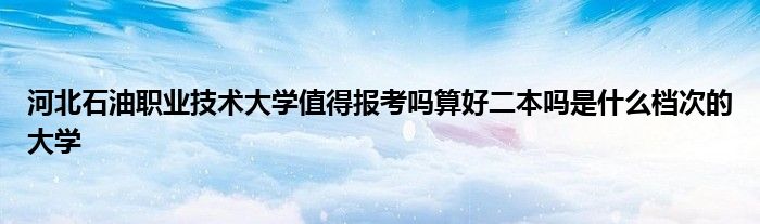 河北石油职业技术大学值得报考吗算好二本吗是什么档次的大学