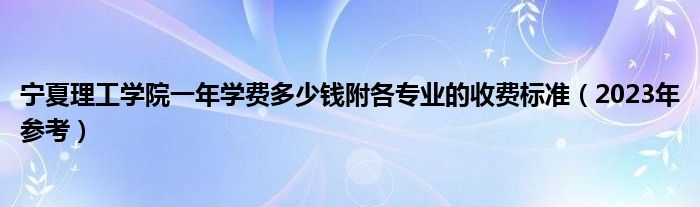 宁夏理工学院一年学费多少钱附各专业的收费标准（2023年参考）