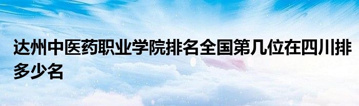 达州中医药职业学院排名全国第几位在四川排多少名