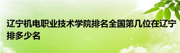 辽宁机电职业技术学院排名全国第几位在辽宁排多少名