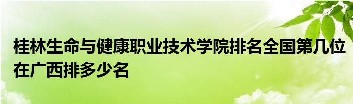 桂林生命与健康职业技术学院排名全国第几位在广西排多少名