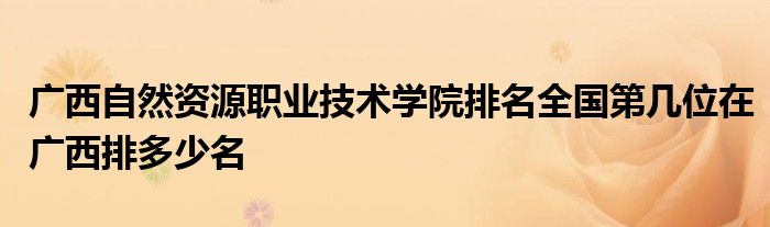 广西自然资源职业技术学院排名全国第几位在广西排多少名