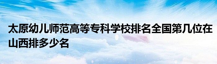 太原幼儿师范高等专科学校排名全国第几位在山西排多少名