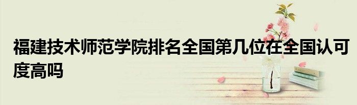 福建技术师范学院排名全国第几位在全国认可度高吗
