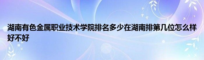 湖南有色金属职业技术学院排名多少在湖南排第几位怎么样好不好