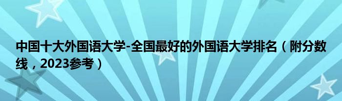 中国十大外国语大学-全国最好的外国语大学排名（附分数线，2023参考）