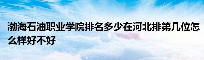 渤海石油职业学院排名多少在河北排第几位怎么样好不好