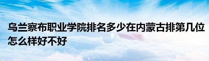 乌兰察布职业学院排名多少在内蒙古排第几位怎么样好不好