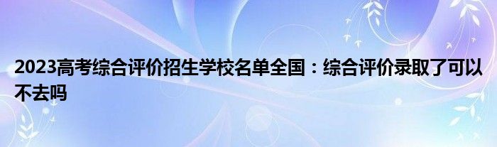 2023高考综合评价招生学校名单全国：综合评价录取了可以不去吗