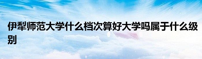 伊犁师范大学什么档次算好大学吗属于什么级别