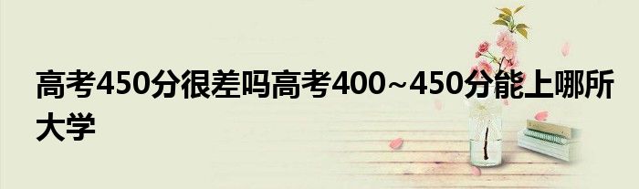 高考450分很差吗高考400~450分能上哪所大学