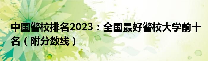 中国警校排名2023：全国最好警校大学前十名（附分数线）