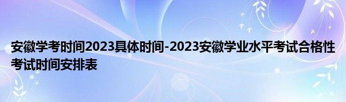 安徽学考时间2023具体时间-2023安徽学业水平考试合格性考试时间安排表