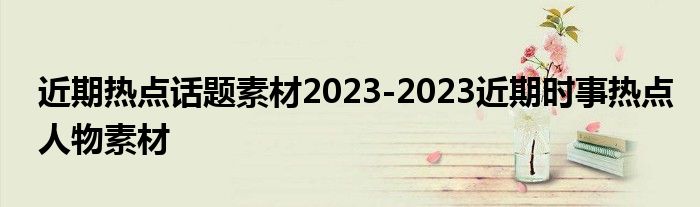 近期热点话题素材2023-2023近期时事热点人物素材